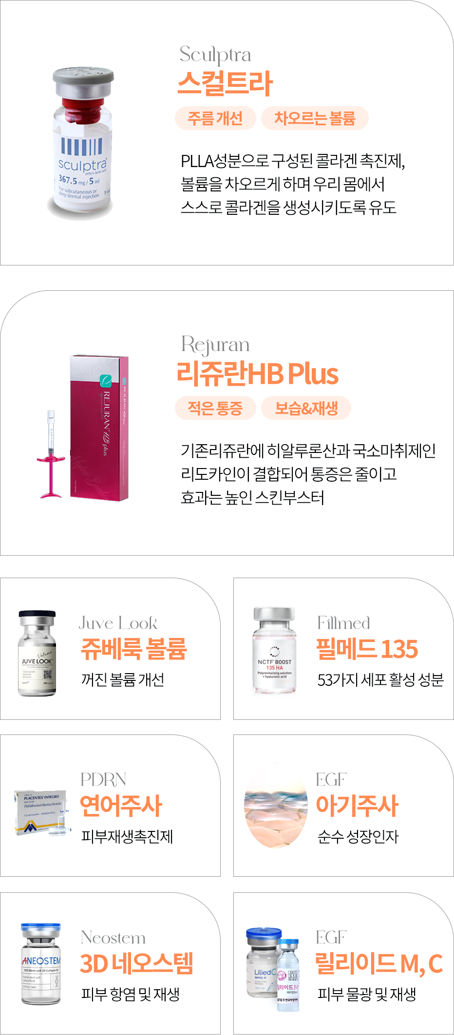 스컬트라(주름개선, 차오르는 볼륨) - PLLA성분으로 구성된 콜라겐 촉진제, 볼륨을 차우르게 하며 우리 몸에서 스스로 콜라겐을 생성시키도록 유도  리쥬란HB plus(적은통증, 보습&재생) - 기존리쥬란에 히알루론산과 국소마취제인 리도카인이 결함되어 통증은 줄이고 효과는 높인 스킨부스터  쥬베룩 볼륨 - 꺼진 볼륨 개선  필메드 135 - 53가지 세포 활성 성분  연어주사 - 피부재생촉진제  아기주사 - 순수 성장인자  3D 네오스템 - 피부 항염 및 재생  릴리이드 M,C - 피부 물광 및 재생